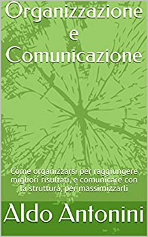 Organizzazione e Comunicazione: Come organizzarsi per raggiungere migliori risultati, e comunicare con la struttura, per massimizzarli (Collana Business by Aldo Antonini Vol. 2)