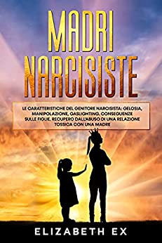 Madri Narcisiste: Le caratteristiche del genitore narcisista: Gelosia, manipolazione, gaslighting. Conseguenze sulle figlie. Recupero dall’abuso di una relazione tossica con una madre