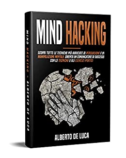 Mind Hacking: Scopri tutte le Tecniche più Avanzate di Persuasione e di Manipolazione Mentale. Diventa un Comunicatore di Successo con le Tecniche e gli Esercizi Pratici