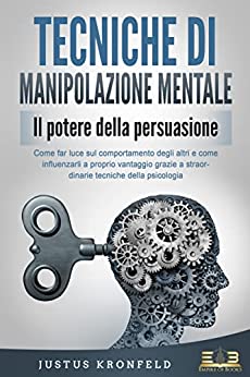 TECNICHE DI MANIPOLAZIONE MENTALE - Il potere della persuasione: Come far luce sul comportamento degli altri e come influenzarli a proprio vantaggio grazie a straordinarie tecniche della psicologia